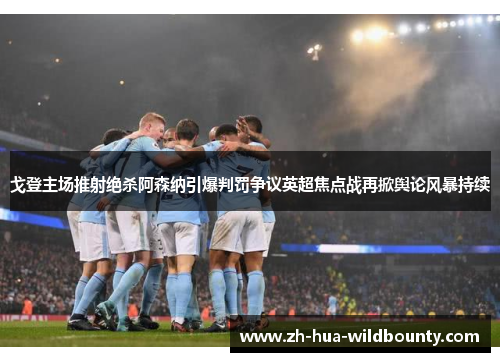 戈登主场推射绝杀阿森纳引爆判罚争议英超焦点战再掀舆论风暴持续