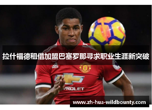 拉什福德租借加盟巴塞罗那寻求职业生涯新突破 拉什福德租借加盟巴塞罗那寻求职业生涯新突破